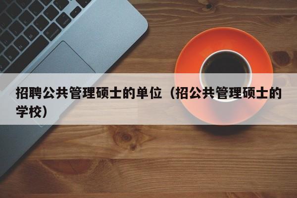 招聘公共管理硕士的单位（招公共管理硕士的学校）-第1张图片-公办高校硕士招聘信息-最新高校硕士招聘信息-公办高校招聘条件
