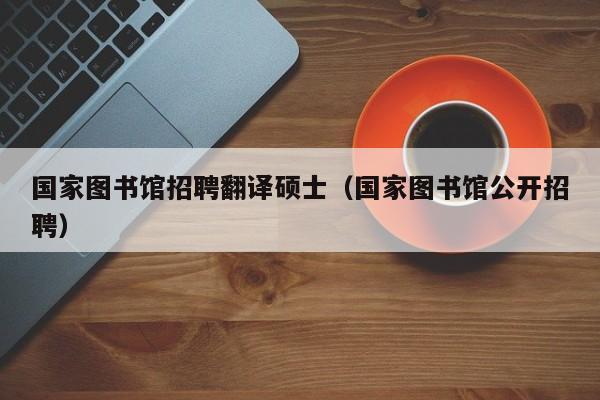 国家图书馆招聘翻译硕士（国家图书馆公开招聘）-第1张图片-公办高校硕士招聘信息-最新高校硕士招聘信息-公办高校招聘条件
