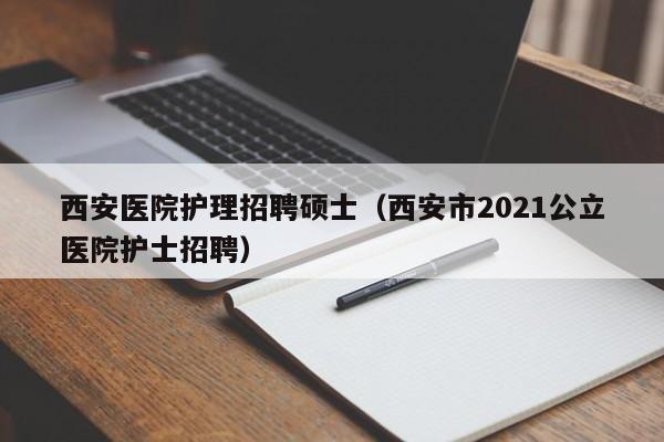 西安医院护理招聘硕士（西安市2021公立医院护士招聘）-第1张图片-公办高校硕士招聘信息-最新高校硕士招聘信息-公办高校招聘条件