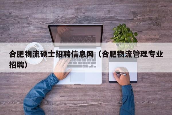 合肥物流硕士招聘信息网（合肥物流管理专业招聘）-第1张图片-公办高校硕士招聘信息-最新高校硕士招聘信息-公办高校招聘条件