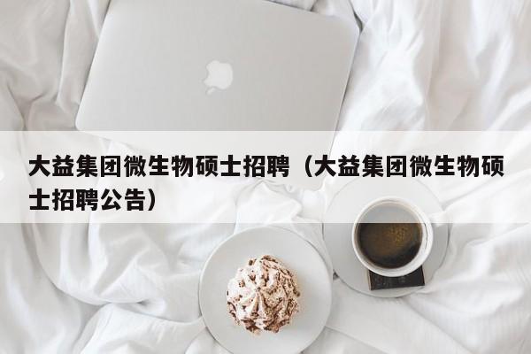 大益集团微生物硕士招聘（大益集团微生物硕士招聘公告）-第1张图片-公办高校硕士招聘信息-最新高校硕士招聘信息-公办高校招聘条件