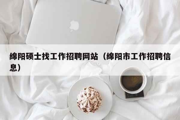 绵阳硕士找工作招聘网站（绵阳市工作招聘信息）-第1张图片-公办高校硕士招聘信息-最新高校硕士招聘信息-公办高校招聘条件