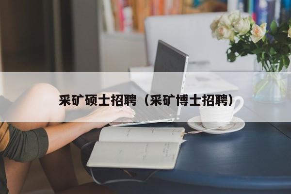 采矿硕士招聘（采矿博士招聘）-第1张图片-公办高校硕士招聘信息-最新高校硕士招聘信息-公办高校招聘条件