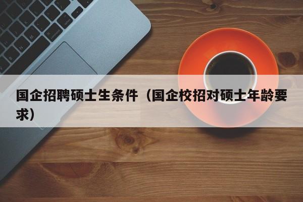 国企招聘硕士生条件（国企校招对硕士年龄要求）-第1张图片-公办高校硕士招聘信息-最新高校硕士招聘信息-公办高校招聘条件