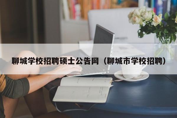 聊城学校招聘硕士公告网（聊城市学校招聘）-第1张图片-公办高校硕士招聘信息-最新高校硕士招聘信息-公办高校招聘条件