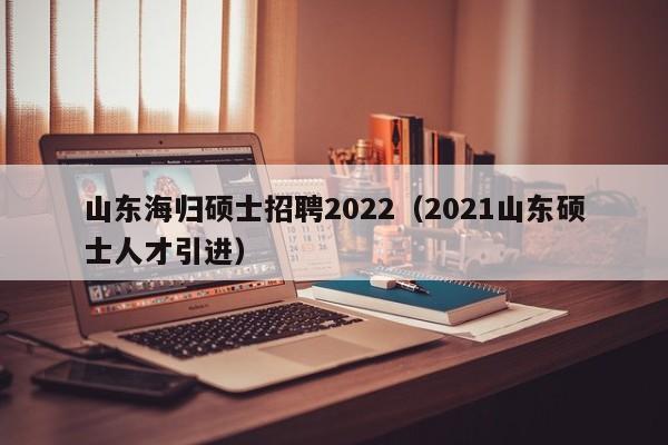 山东海归硕士招聘2022（2021山东硕士人才引进）-第1张图片-公办高校硕士招聘信息-最新高校硕士招聘信息-公办高校招聘条件