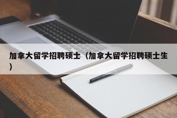 加拿大留学招聘硕士（加拿大留学招聘硕士生）-第1张图片-公办高校硕士招聘信息-最新高校硕士招聘信息-公办高校招聘条件