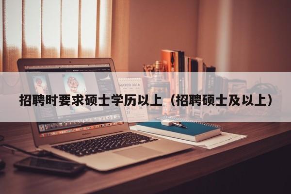 招聘时要求硕士学历以上（招聘硕士及以上）-第1张图片-公办高校硕士招聘信息-最新高校硕士招聘信息-公办高校招聘条件