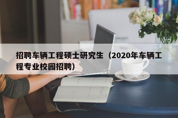 招聘车辆工程硕士研究生（2020年车辆工程专业校园招聘）-第1张图片-公办高校硕士招聘信息-最新高校硕士招聘信息-公办高校招聘条件