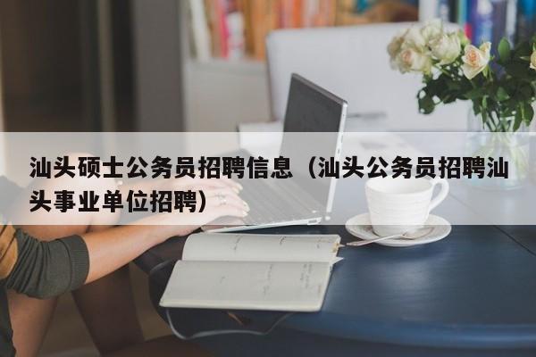 汕头硕士公务员招聘信息（汕头公务员招聘汕头事业单位招聘）-第1张图片-公办高校硕士招聘信息-最新高校硕士招聘信息-公办高校招聘条件