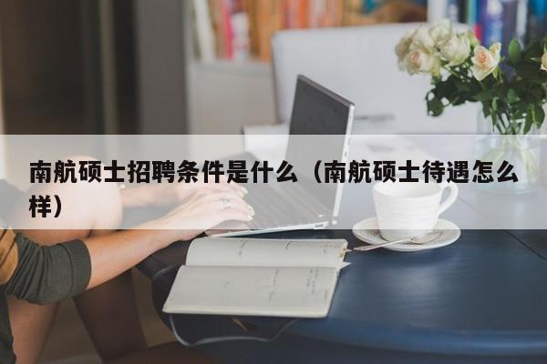 南航硕士招聘条件是什么（南航硕士待遇怎么样）-第1张图片-公办高校硕士招聘信息-最新高校硕士招聘信息-公办高校招聘条件