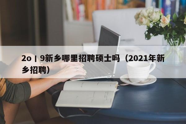 2o丨9新乡哪里招聘硕士吗（2021年新乡招聘）-第1张图片-公办高校硕士招聘信息-最新高校硕士招聘信息-公办高校招聘条件