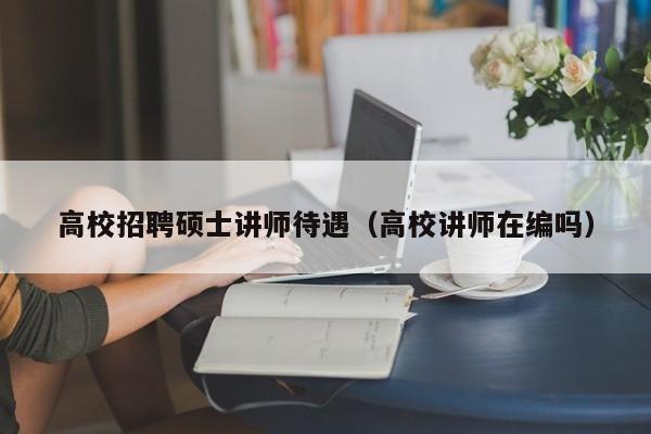 高校招聘硕士讲师待遇（高校讲师在编吗）-第1张图片-公办高校硕士招聘信息-最新高校硕士招聘信息-公办高校招聘条件