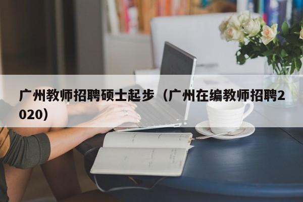 广州教师招聘硕士起步（广州在编教师招聘2020）-第1张图片-公办高校硕士招聘信息-最新高校硕士招聘信息-公办高校招聘条件