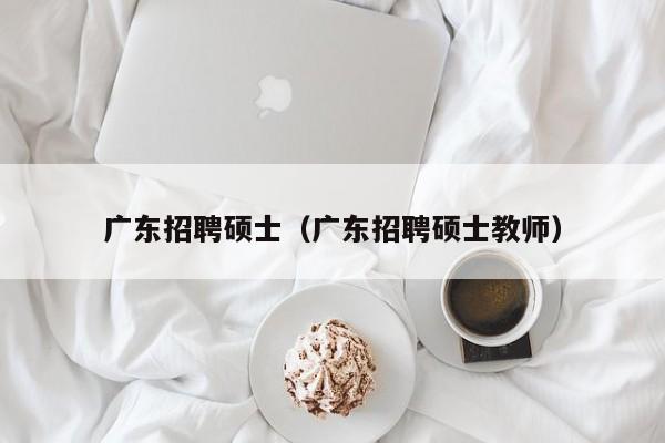 广东招聘硕士（广东招聘硕士教师）-第1张图片-公办高校硕士招聘信息-最新高校硕士招聘信息-公办高校招聘条件