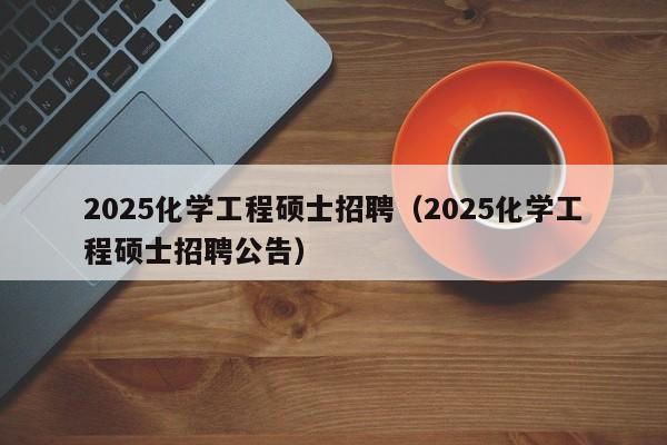 2025化学工程硕士招聘（2025化学工程硕士招聘公告）-第1张图片-公办高校硕士招聘信息-最新高校硕士招聘信息-公办高校招聘条件