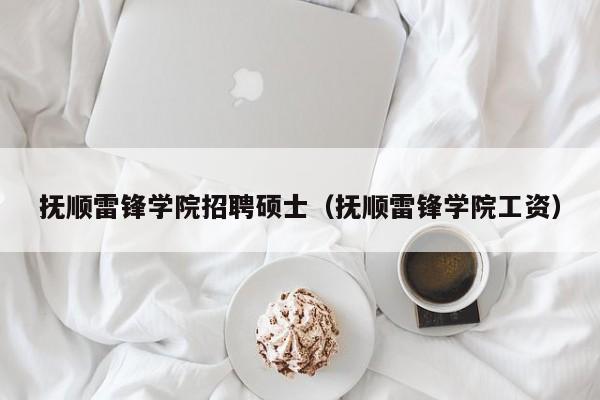 抚顺雷锋学院招聘硕士（抚顺雷锋学院工资）-第1张图片-公办高校硕士招聘信息-最新高校硕士招聘信息-公办高校招聘条件