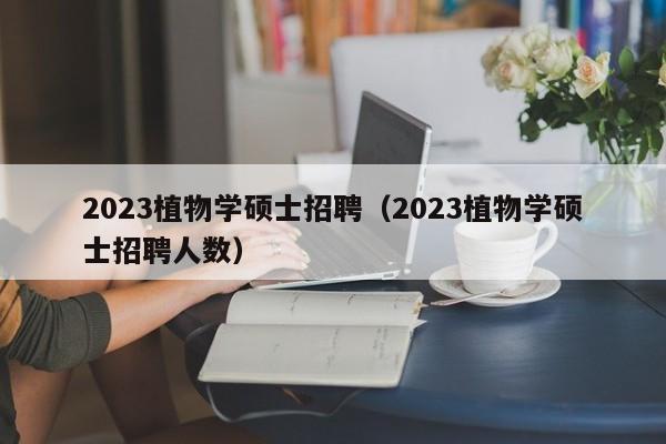 2023植物学硕士招聘（2023植物学硕士招聘人数）-第1张图片-公办高校硕士招聘信息-最新高校硕士招聘信息-公办高校招聘条件