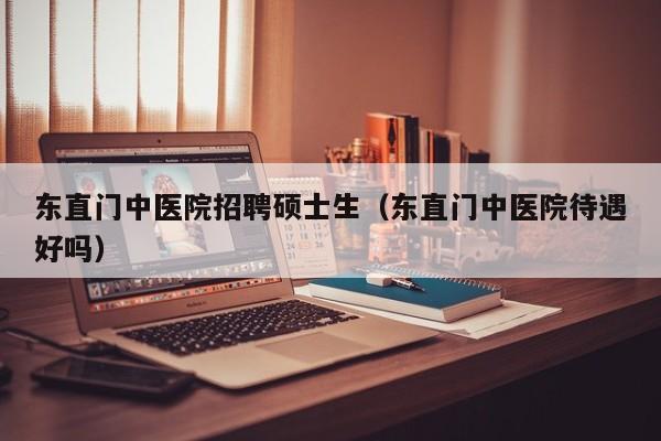 东直门中医院招聘硕士生（东直门中医院待遇好吗）-第1张图片-公办高校硕士招聘信息-最新高校硕士招聘信息-公办高校招聘条件