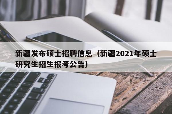 新疆发布硕士招聘信息（新疆2021年硕士研究生招生报考公告）-第1张图片-公办高校硕士招聘信息-最新高校硕士招聘信息-公办高校招聘条件