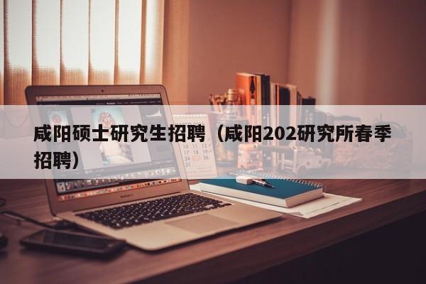 咸阳硕士研究生招聘（咸阳202研究所春季招聘）-第1张图片-公办高校硕士招聘信息-最新高校硕士招聘信息-公办高校招聘条件