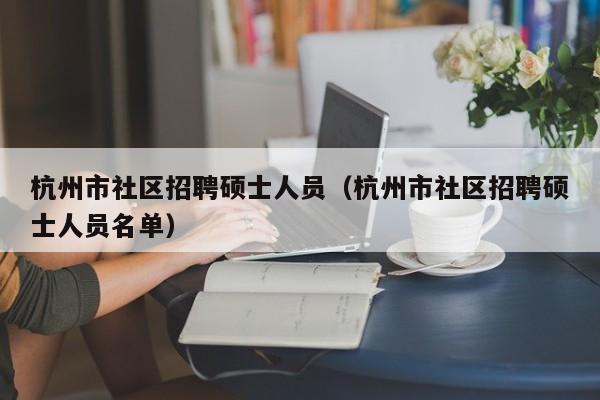 杭州市社区招聘硕士人员（杭州市社区招聘硕士人员名单）-第1张图片-公办高校硕士招聘信息-最新高校硕士招聘信息-公办高校招聘条件