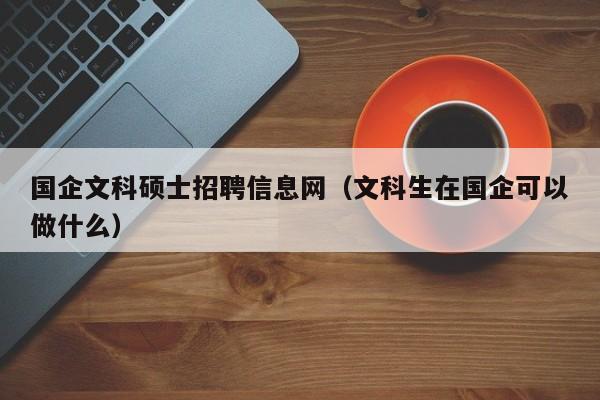 国企文科硕士招聘信息网（文科生在国企可以做什么）-第1张图片-公办高校硕士招聘信息-最新高校硕士招聘信息-公办高校招聘条件