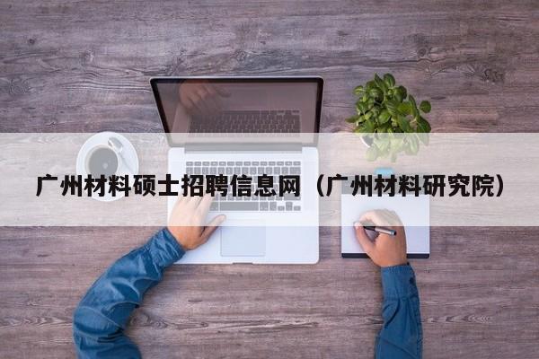广州材料硕士招聘信息网（广州材料研究院）-第1张图片-公办高校硕士招聘信息-最新高校硕士招聘信息-公办高校招聘条件