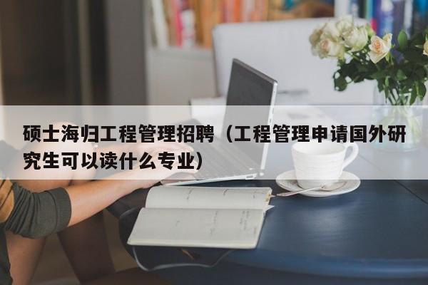 硕士海归工程管理招聘（工程管理申请国外研究生可以读什么专业）-第1张图片-公办高校硕士招聘信息-最新高校硕士招聘信息-公办高校招聘条件