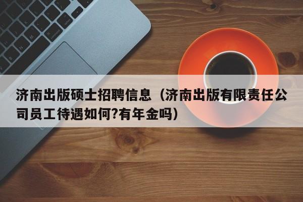 济南出版硕士招聘信息（济南出版有限责任公司员工待遇如何?有年金吗）-第1张图片-公办高校硕士招聘信息-最新高校硕士招聘信息-公办高校招聘条件