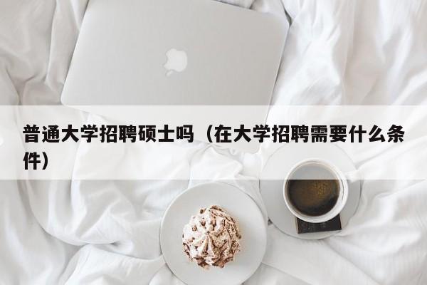 普通大学招聘硕士吗（在大学招聘需要什么条件）-第1张图片-公办高校硕士招聘信息-最新高校硕士招聘信息-公办高校招聘条件
