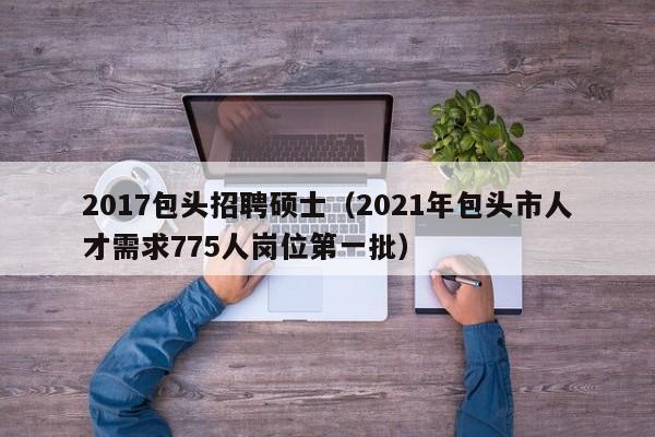 2017包头招聘硕士（2021年包头市人才需求775人岗位第一批）-第1张图片-公办高校硕士招聘信息-最新高校硕士招聘信息-公办高校招聘条件