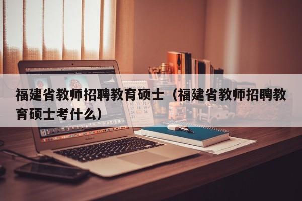 福建省教师招聘教育硕士（福建省教师招聘教育硕士考什么）-第1张图片-公办高校硕士招聘信息-最新高校硕士招聘信息-公办高校招聘条件
