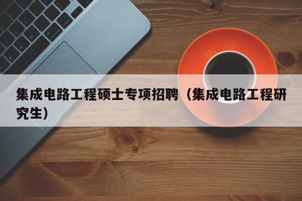 集成电路工程硕士专项招聘（集成电路工程研究生）-第1张图片-公办高校硕士招聘信息-最新高校硕士招聘信息-公办高校招聘条件