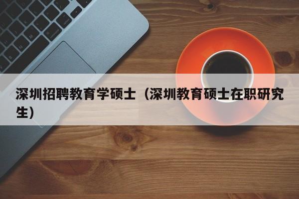 深圳招聘教育学硕士（深圳教育硕士在职研究生）-第1张图片-公办高校硕士招聘信息-最新高校硕士招聘信息-公办高校招聘条件