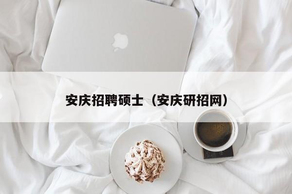 安庆招聘硕士（安庆研招网）-第1张图片-公办高校硕士招聘信息-最新高校硕士招聘信息-公办高校招聘条件