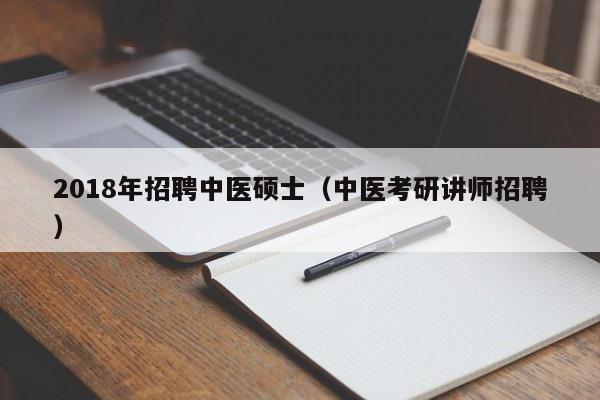 2018年招聘中医硕士（中医考研讲师招聘）-第1张图片-公办高校硕士招聘信息-最新高校硕士招聘信息-公办高校招聘条件