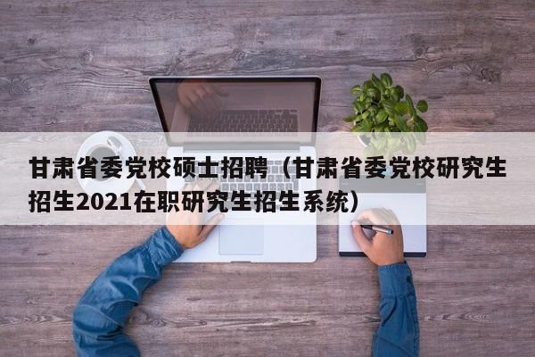 甘肃省委党校硕士招聘（甘肃省委党校研究生招生2021在职研究生招生系统）-第1张图片-公办高校硕士招聘信息-最新高校硕士招聘信息-公办高校招聘条件