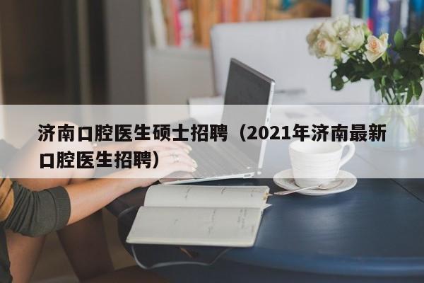 济南口腔医生硕士招聘（2021年济南最新口腔医生招聘）-第1张图片-公办高校硕士招聘信息-最新高校硕士招聘信息-公办高校招聘条件