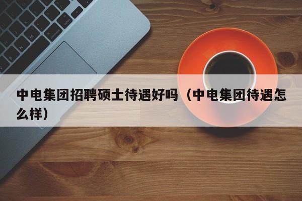 中电集团招聘硕士待遇好吗（中电集团待遇怎么样）-第1张图片-公办高校硕士招聘信息-最新高校硕士招聘信息-公办高校招聘条件