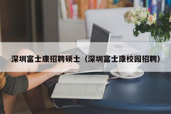 深圳富士康招聘硕士（深圳富士康校园招聘）-第1张图片-公办高校硕士招聘信息-最新高校硕士招聘信息-公办高校招聘条件