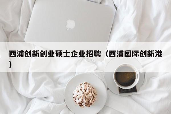 西浦创新创业硕士企业招聘（西浦国际创新港）-第1张图片-公办高校硕士招聘信息-最新高校硕士招聘信息-公办高校招聘条件