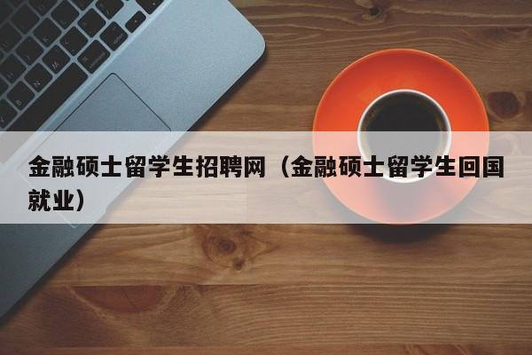 金融硕士留学生招聘网（金融硕士留学生回国就业）-第1张图片-公办高校硕士招聘信息-最新高校硕士招聘信息-公办高校招聘条件