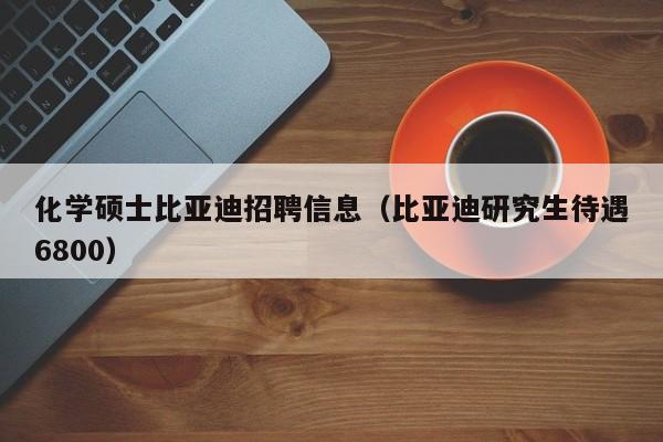 化学硕士比亚迪招聘信息（比亚迪研究生待遇6800）-第1张图片-公办高校硕士招聘信息-最新高校硕士招聘信息-公办高校招聘条件