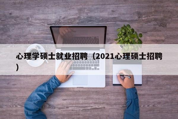 心理学硕士就业招聘（2021心理硕士招聘）-第1张图片-公办高校硕士招聘信息-最新高校硕士招聘信息-公办高校招聘条件