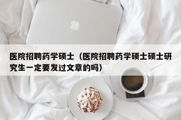 医院招聘药学硕士（医院招聘药学硕士硕士研究生一定要发过文章的吗）-第1张图片-公办高校硕士招聘信息-最新高校硕士招聘信息-公办高校招聘条件