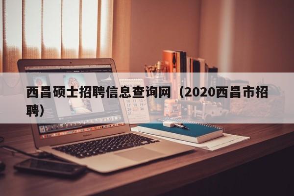 西昌硕士招聘信息查询网（2020西昌市招聘）-第1张图片-公办高校硕士招聘信息-最新高校硕士招聘信息-公办高校招聘条件