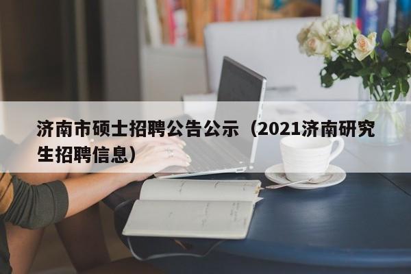 济南市硕士招聘公告公示（2021济南研究生招聘信息）-第1张图片-公办高校硕士招聘信息-最新高校硕士招聘信息-公办高校招聘条件