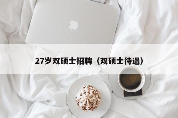 27岁双硕士招聘（双硕士待遇）-第1张图片-公办高校硕士招聘信息-最新高校硕士招聘信息-公办高校招聘条件
