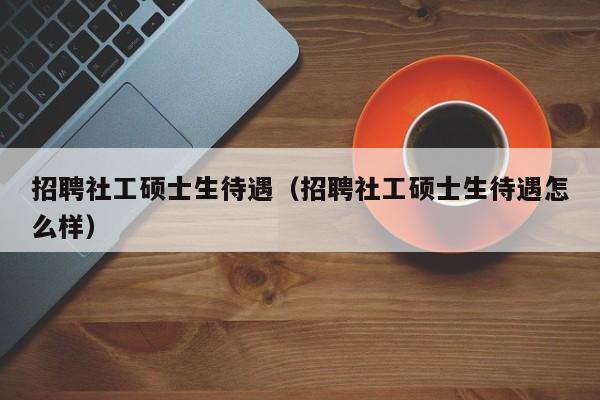 招聘社工硕士生待遇（招聘社工硕士生待遇怎么样）-第1张图片-公办高校硕士招聘信息-最新高校硕士招聘信息-公办高校招聘条件